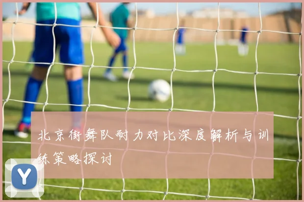 北京街舞队耐力对比深度解析与训练策略探讨